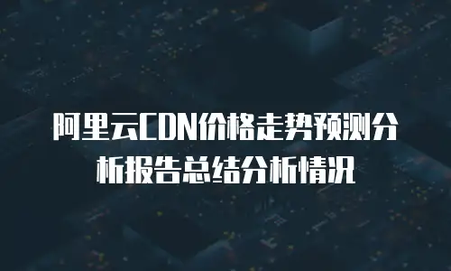 阿里云CDN价格走势预测分析报告总结分析情况