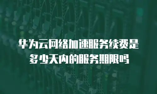 华为云网络加速服务续费是多少天内的服务期限吗