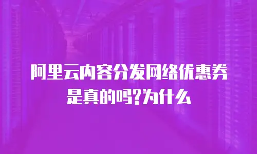 阿里云内容分发网络优惠券是真的吗?为什么