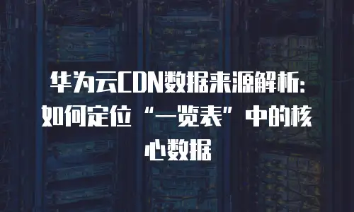 华为云CDN数据来源解析：如何定位&ldquo;一览表&rdquo;中的核心数据