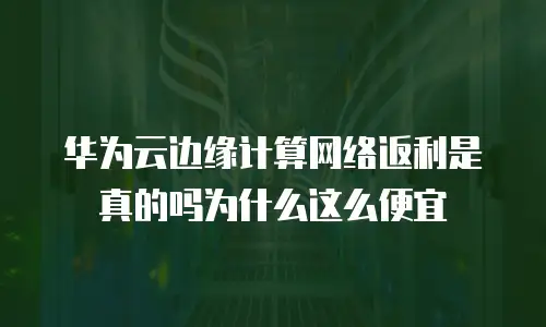 华为云边缘计算网络返利是真的吗为什么这么便宜