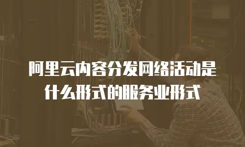 阿里云内容分发网络活动是什么形式的服务业形式