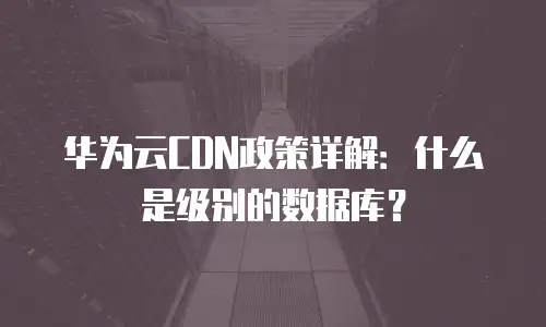华为云CDN政策详解：什么是级别的数据库？