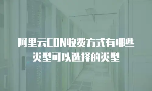 阿里云CDN收费方式有哪些类型可以选择的类型