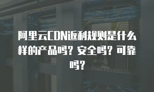 阿里云CDN返利规则是什么样的产品吗？安全吗？可靠吗？