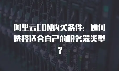 阿里云CDN购买条件：如何选择适合自己的服务器类型？