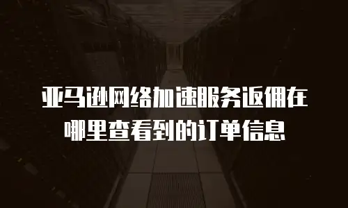 亚马逊网络加速服务返佣在哪里查看到的订单信息