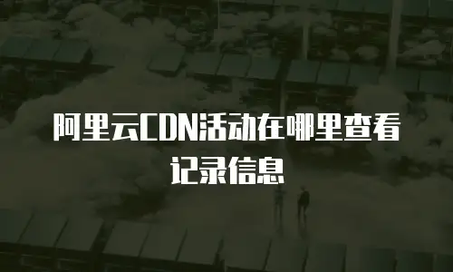 阿里云CDN活动在哪里查看记录信息