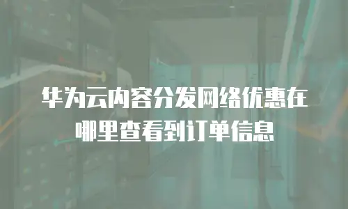 华为云内容分发网络优惠在哪里查看到订单信息