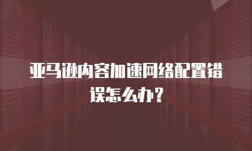 亚马逊内容加速网络配置错误怎么办？