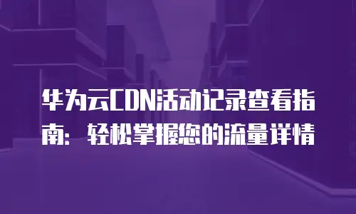 华为云CDN活动记录查看指南：轻松掌握您的流量详情