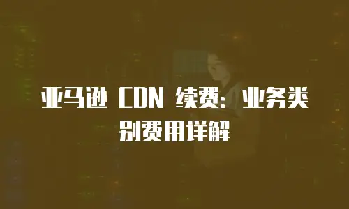亚马逊 CDN 续费：业务类别费用详解