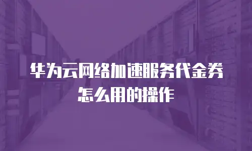 华为云网络加速服务代金券怎么用的操作