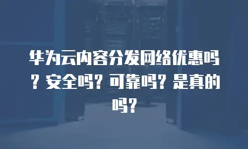 华为云内容分发网络优惠吗？安全吗？可靠吗？是真的吗？