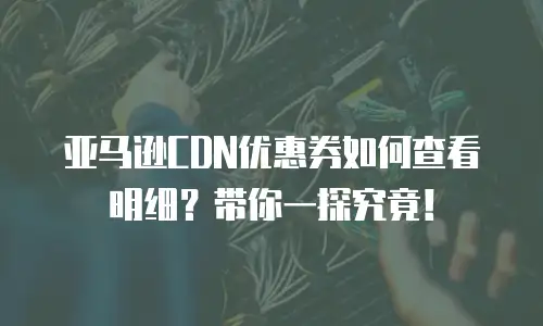 亚马逊CDN优惠券如何查看明细？带你一探究竟！