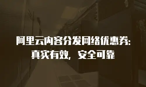 阿里云内容分发网络优惠券：真实有效，安全可靠