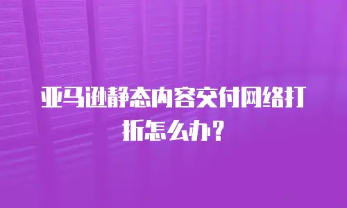 亚马逊静态内容交付网络打折怎么办？