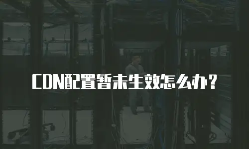  CDN配置暂未生效怎么办？