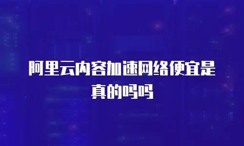 阿里云内容加速网络便宜是真的吗吗