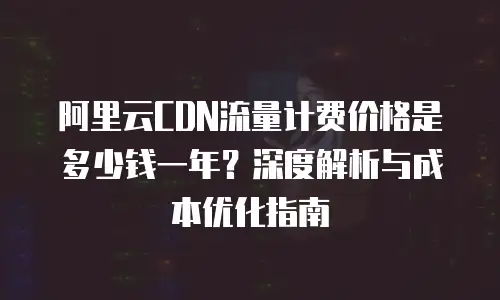 阿里云CDN流量计费价格是多少钱一年？深度解析与成本优化指南