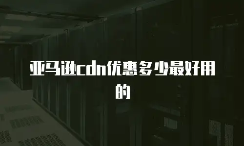 亚马逊cdn优惠多少最好用的