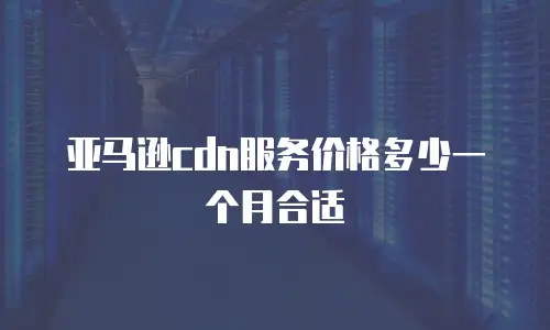 亚马逊cdn服务价格多少一个月合适