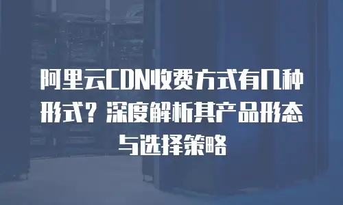 阿里云CDN收费方式有几种形式？深度解析其产品形态与选择策略