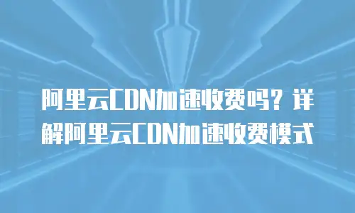阿里云CDN加速收费吗？详解阿里云CDN加速收费模式