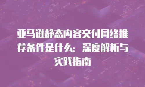 亚马逊静态内容交付网络推荐条件是什么：深度解析与实践指南
