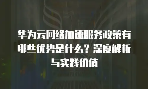 华为云网络加速服务政策有哪些优势是什么？深度解析与实践价值