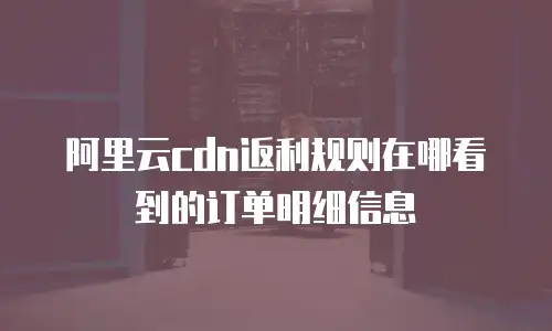 阿里云cdn返利规则在哪看到的订单明细信息
