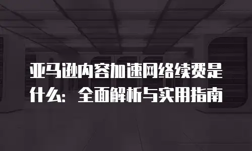 亚马逊内容加速网络续费是什么：全面解析与实用指南
