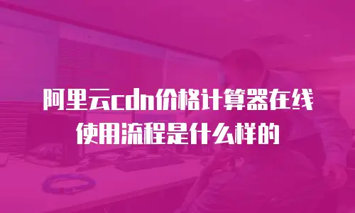 阿里云cdn价格计算器在线使用流程是什么样的