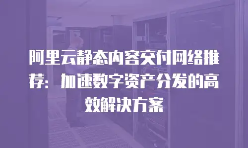 阿里云静态内容交付网络推荐：加速数字资产分发的高效解决方案