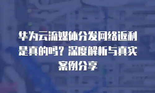 华为云流媒体分发网络返利是真的吗？深度解析与真实案例分享