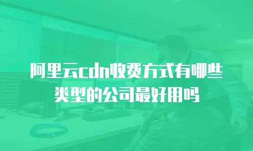 阿里云cdn收费方式有哪些类型的公司最好用吗