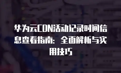 华为云CDN活动记录时间信息查看指南：全面解析与实用技巧