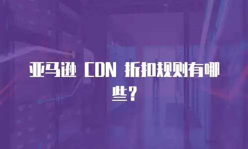 亚马逊 CDN 折扣规则有哪些？