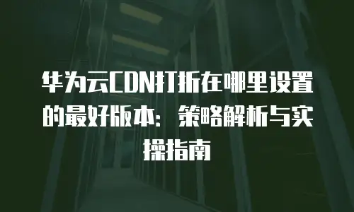 华为云CDN打折在哪里设置的最好版本：策略解析与实操指南