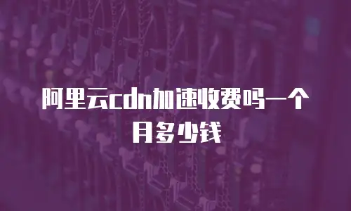 阿里云cdn加速收费吗一个月多少钱