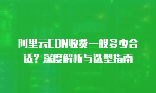 阿里云CDN收费一般多少合适？深度解析与选型指南
