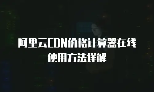 阿里云CDN价格计算器在线使用方法详解