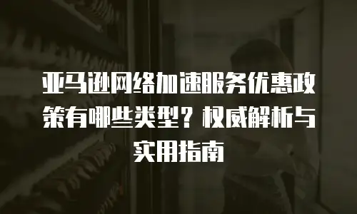亚马逊网络加速服务优惠政策有哪些类型？权威解析与实用指南