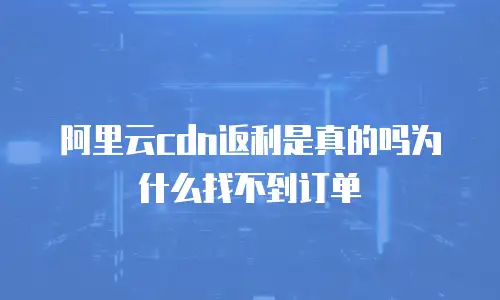 阿里云cdn返利是真的吗为什么找不到订单