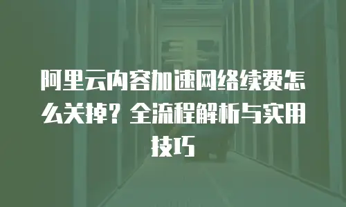 阿里云内容加速网络续费怎么关掉？全流程解析与实用技巧  