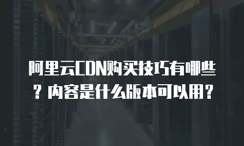 阿里云CDN购买技巧有哪些？内容是什么版本可以用？