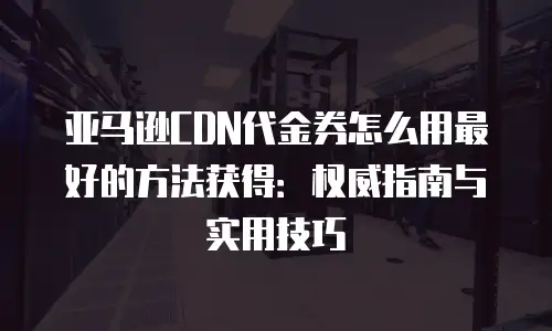 亚马逊CDN代金券怎么用最好的方法获得：权威指南与实用技巧