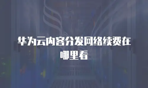 华为云内容分发网络续费在哪里看