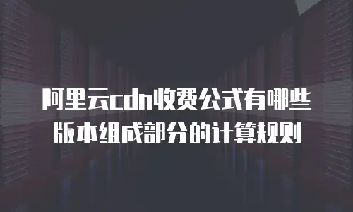 阿里云cdn收费公式有哪些版本组成部分的计算规则