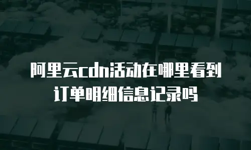 阿里云cdn活动在哪里看到订单明细信息记录吗